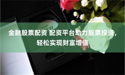 金融股票配资 配资平台助力股票投资，轻松实现财富增值