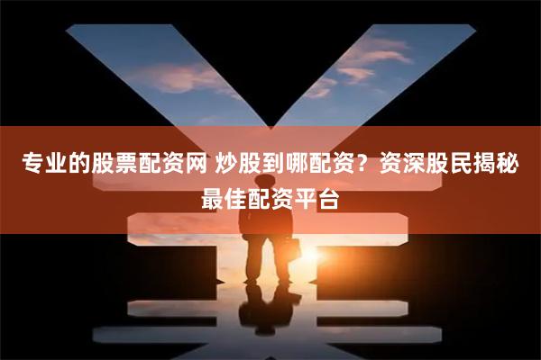 专业的股票配资网 炒股到哪配资？资深股民揭秘最佳配资平台