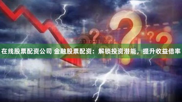 在线股票配资公司 金融股票配资：解锁投资潜能，提升收益倍率