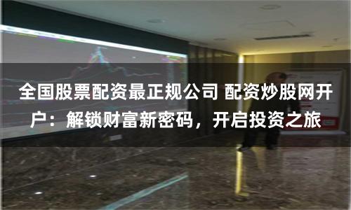 全国股票配资最正规公司 配资炒股网开户：解锁财富新密码，开启投资之旅