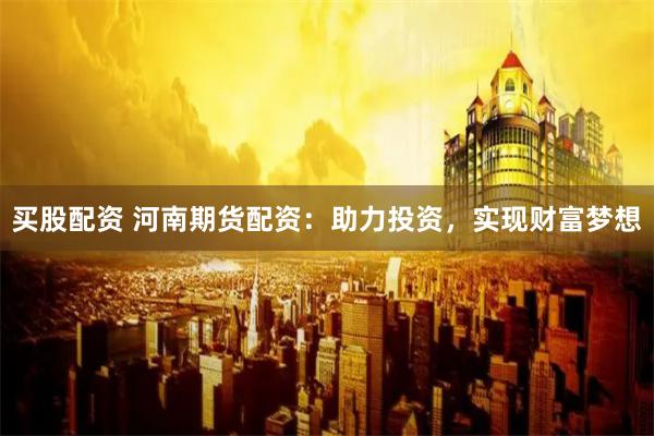 买股配资 河南期货配资：助力投资，实现财富梦想