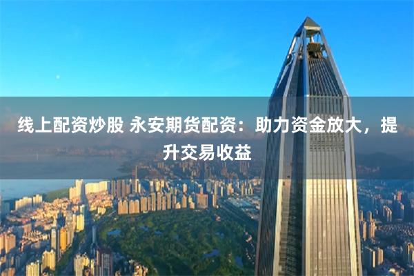 线上配资炒股 永安期货配资：助力资金放大，提升交易收益