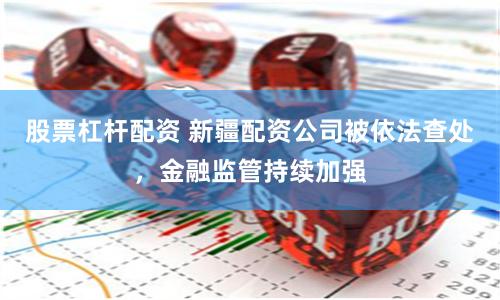 股票杠杆配资 新疆配资公司被依法查处，金融监管持续加强