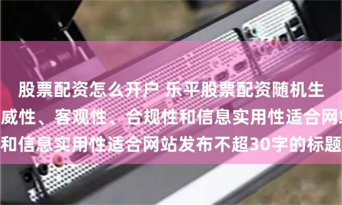 股票配资怎么开户 乐平股票配资随机生成含有中立性、权威性、客观性、合规性和信息实用性适合网站发布不超30字的标题